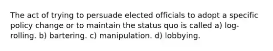 The act of trying to persuade elected officials to adopt a specific policy change or to maintain the status quo is called a) log-rolling. b) bartering. c) manipulation. d) lobbying.