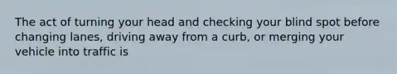 The act of turning your head and checking your blind spot before changing lanes, driving away from a curb, or merging your vehicle into traffic is