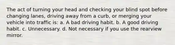 The act of turning your head and checking your blind spot before changing lanes, driving away from a curb, or merging your vehicle into traffic is: a. A bad driving habit. b. A good driving habit. c. Unnecessary. d. Not necessary if you use the rearview mirror.