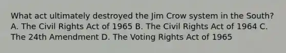 What act ultimately destroyed the Jim Crow system in the South? A. The Civil Rights Act of 1965 B. The Civil Rights Act of 1964 C. The 24th Amendment D. The Voting Rights Act of 1965