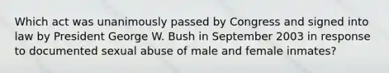 Which act was unanimously passed by Congress and signed into law by President George W. Bush in September 2003 in response to documented sexual abuse of male and female inmates?