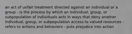 an act of unfair treatment directed against an individual or a group - is the process by which an individual, group, or subpopulation of individuals acts in ways that deny another individual, group, or subpopulation access to valued resources - refers to actions and behaviors - puts prejudice into action