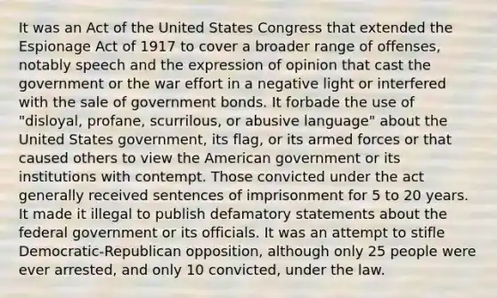 It was an Act of the United States Congress that extended the Espionage Act of 1917 to cover a broader range of offenses, notably speech and the expression of opinion that cast the government or the war effort in a negative light or interfered with the sale of government bonds. It forbade the use of "disloyal, profane, scurrilous, or abusive language" about the United States government, its flag, or its armed forces or that caused others to view the American government or its institutions with contempt. Those convicted under the act generally received sentences of imprisonment for 5 to 20 years. It made it illegal to publish defamatory statements about the federal government or its officials. It was an attempt to stifle Democratic-Republican opposition, although only 25 people were ever arrested, and only 10 convicted, under the law.