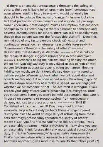 - "If there is an act that unreasonably threatens the safety of others, the doer is liable for all proximate (next) consequences—even where result is injury to one who would generally be thought to be outside the radius of danger" - he overlooks the fact that package contains fireworks and nobody but package owner knew about that danger- makes assumption that presence of explosives is known. Says if there's a breach to someone and adverse consequences for others, there can still be liability even though that person was not the foreseeable plaintiff. - Does this remind you of any factors on the checklist? Natural and continuous sequence, remoteness, reasonable foreseeability "Unreasonably threatens the safety of others" ====> Reasonable foreseeability is still there. ====> Those outside the radius of danger suggests remoteness in time and place ====> Cardozo is being too narrow, limiting liability too much. We do not typically say duty is only owed to this person or that person (Weirum quotes) Cardozo is being too narrow, limiting liability too much, we don't typically say duty is only owed to certain people (Weirum quotes). when we talk about duty and breach we talk about it in open ended way. - Broadway hypo: "if we drive down broadway at a reckless speed, we are negligent whether we hit someone or not. The act itself is wrongful. If you breach your duty of care you're breaching it to everyone. Until you cause some harm you won't be held accountable. due care is imposed on everyone to protect society from unnecessary danger, not just to protect a, b, or c. ======> THIS IS Consistent with current law!!!! Due care should protect everyone. In practice it only protects those who get injured. "Everyone owes to world at large duty of refraining from those acts that may unreasonably threaten the safety of others" ====> Can you find "foreseeability" in this statement? "may unreasonably threaten" - VERY IMPORTANT!!!! any time you see unreasonably, think foreseeability. → more typical conception of duty. Implicit in "unreasonably" is reasonable foreseeability. That's how we define what's reasonable and unreasonable. - Andrew's approach gives more rise to liability than other jurist.(?)