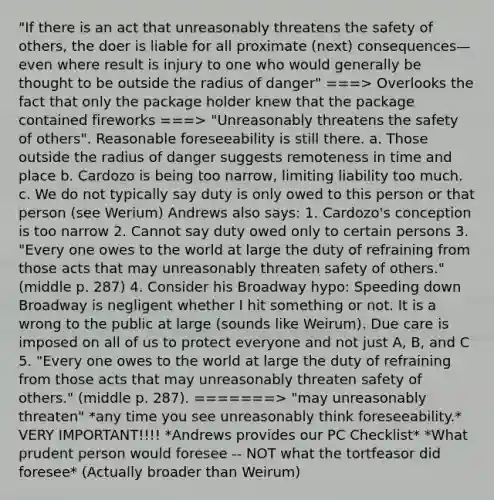 "If there is an act that unreasonably threatens the safety of others, the doer is liable for all proximate (next) consequences—even where result is injury to one who would generally be thought to be outside the radius of danger" ===> Overlooks the fact that only the package holder knew that the package contained fireworks ===> "Unreasonably threatens the safety of others". Reasonable foreseeability is still there. a. Those outside the radius of danger suggests remoteness in time and place b. Cardozo is being too narrow, limiting liability too much. c. We do not typically say duty is only owed to this person or that person (see Werium) Andrews also says: 1. Cardozo's conception is too narrow 2. Cannot say duty owed only to certain persons 3. "Every one owes to the world at large the duty of refraining from those acts that may unreasonably threaten safety of others." (middle p. 287) 4. Consider his Broadway hypo: Speeding down Broadway is negligent whether I hit something or not. It is a wrong to the public at large (sounds like Weirum). Due care is imposed on all of us to protect everyone and not just A, B, and C 5. "Every one owes to the world at large the duty of refraining from those acts that may unreasonably threaten safety of others." (middle p. 287). =======> "may unreasonably threaten" *any time you see unreasonably think foreseeability.* VERY IMPORTANT!!!! *Andrews provides our PC Checklist* *What prudent person would foresee -- NOT what the tortfeasor did foresee* (Actually broader than Weirum)