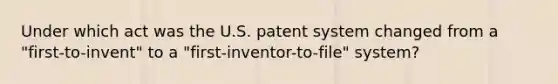 Under which act was the U.S. patent system changed from a "first-to-invent" to a "first-inventor-to-file" system?