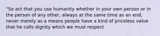 "So act that you use humanity whether in your own person or in the person of any other, always at the same time as an end, never merely as a means people have a kind of priceless value that he calls dignity which we must respect