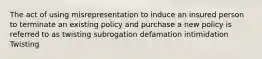 The act of using misrepresentation to induce an insured person to terminate an existing policy and purchase a new policy is referred to as twisting subrogation defamation intimidation Twisting