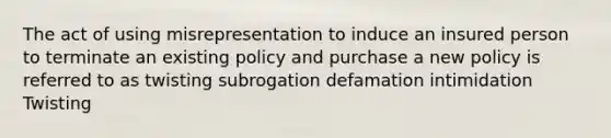 The act of using misrepresentation to induce an insured person to terminate an existing policy and purchase a new policy is referred to as twisting subrogation defamation intimidation Twisting