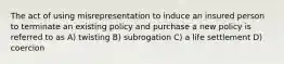 The act of using misrepresentation to induce an insured person to terminate an existing policy and purchase a new policy is referred to as A) twisting B) subrogation C) a life settlement D) coercion