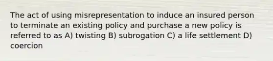 The act of using misrepresentation to induce an insured person to terminate an existing policy and purchase a new policy is referred to as A) twisting B) subrogation C) a life settlement D) coercion