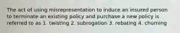 The act of using misrepresentation to induce an insured person to terminate an existing policy and purchase a new policy is referred to as 1. twisting 2. subrogation 3. rebating 4. churning