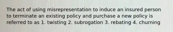 The act of using misrepresentation to induce an insured person to terminate an existing policy and purchase a new policy is referred to as 1. twisting 2. subrogation 3. rebating 4. churning