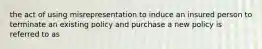 the act of using misrepresentation to induce an insured person to terminate an existing policy and purchase a new policy is referred to as