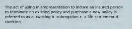 The act of using misrepresentation to induce an insured person to terminate an existing policy and purchase a new policy is referred to as a. twisting b. subrogation c. a life settlement d. coercion