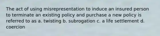 The act of using misrepresentation to induce an insured person to terminate an existing policy and purchase a new policy is referred to as a. twisting b. subrogation c. a life settlement d. coercion