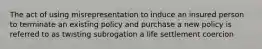 The act of using misrepresentation to induce an insured person to terminate an existing policy and purchase a new policy is referred to as twisting subrogation a life settlement coercion