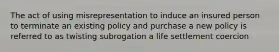 The act of using misrepresentation to induce an insured person to terminate an existing policy and purchase a new policy is referred to as twisting subrogation a life settlement coercion