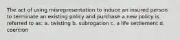 The act of using misrepresentation to induce an insured person to terminate an existing policy and purchase a new policy is referred to as: a. twisting b. subrogation c. a life settlement d. coercion