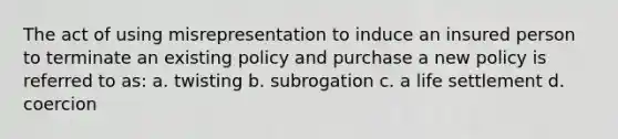 The act of using misrepresentation to induce an insured person to terminate an existing policy and purchase a new policy is referred to as: a. twisting b. subrogation c. a life settlement d. coercion