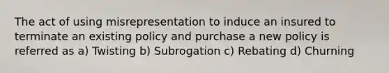 The act of using misrepresentation to induce an insured to terminate an existing policy and purchase a new policy is referred as a) Twisting b) Subrogation c) Rebating d) Churning