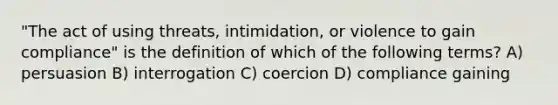 "The act of using threats, intimidation, or violence to gain compliance" is the definition of which of the following terms? A) persuasion B) interrogation C) coercion D) compliance gaining