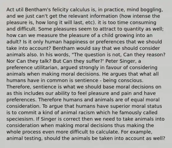 Act util Bentham's felicity calculus is, in practice, mind boggling, and we just can't get the relevant information (how intense the pleasure is, how long it will last, etc). it is too time consuming and difficult. Some pleasures seem to attract to quantity as well; how can we measure the pleasure of a child growing into an adult? Is it only human happiness or preferences that we should take into account? Bentham would say that we should consider animals also. In his words, "The question is not, Can they reason? Nor Can they talk? But Can they suffer?' Peter Singer, a preference utilitarian, argued strongly in favour of considering animals when making moral decisions. He argues that what all humans have in common is sentience - being conscious. Therefore, sentience is what we should base moral decisions on as this includes our ability to feel pleasure and pain and have preferences. Therefore humans and animals are of equal moral consideration. To argue that humans have superior moral status is to commit a kind of animal racism which he famously called speciesism. If Singer is correct then we need to take animals into consideration when making moral decisions thus making the whole process even more difficult to calculate. For example, animal testing, should the animals be taken into account as well?