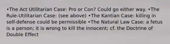 •The Act Utilitarian Case: Pro or Con? Could go either way. •The Rule-Utilitarian Case: (see above) •The Kantian Case: killing in self-defense could be permissible •The Natural Law Case: a fetus is a person; it is wrong to kill the innocent; cf. the Doctrine of Double Effect