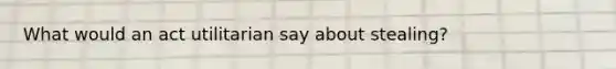 What would an act utilitarian say about stealing?