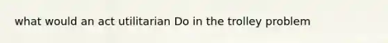 what would an act utilitarian Do in the trolley problem