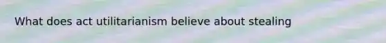 What does act utilitarianism believe about stealing