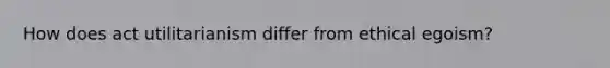 How does act utilitarianism differ from ethical egoism?