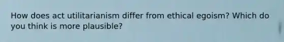How does act utilitarianism differ from ethical egoism? Which do you think is more plausible?