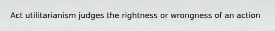 Act utilitarianism judges the rightness or wrongness of an action