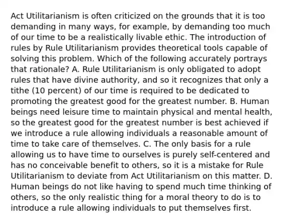 Act Utilitarianism is often criticized on the grounds that it is too demanding in many ways, for example, by demanding too much of our time to be a realistically livable ethic. The introduction of rules by Rule Utilitarianism provides theoretical tools capable of solving this problem. Which of the following accurately portrays that rationale? A. Rule Utilitarianism is only obligated to adopt rules that have divine authority, and so it recognizes that only a tithe (10 percent) of our time is required to be dedicated to promoting the greatest good for the greatest number. B. Human beings need leisure time to maintain physical and mental health, so the greatest good for the greatest number is best achieved if we introduce a rule allowing individuals a reasonable amount of time to take care of themselves. C. The only basis for a rule allowing us to have time to ourselves is purely self-centered and has no conceivable benefit to others, so it is a mistake for Rule Utilitarianism to deviate from Act Utilitarianism on this matter. D. Human beings do not like having to spend much time thinking of others, so the only realistic thing for a moral theory to do is to introduce a rule allowing individuals to put themselves first.