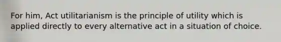 For him, Act utilitarianism is the principle of utility which is applied directly to every alternative act in a situation of choice.