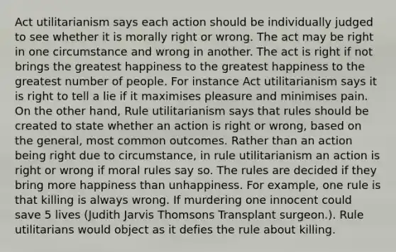 Act utilitarianism says each action should be individually judged to see whether it is morally right or wrong. The act may be right in one circumstance and wrong in another. The act is right if not brings the greatest happiness to the greatest happiness to the greatest number of people. For instance Act utilitarianism says it is right to tell a lie if it maximises pleasure and minimises pain. On the other hand, Rule utilitarianism says that rules should be created to state whether an action is right or wrong, based on the general, most common outcomes. Rather than an action being right due to circumstance, in rule utilitarianism an action is right or wrong if moral rules say so. The rules are decided if they bring more happiness than unhappiness. For example, one rule is that killing is always wrong. If murdering one innocent could save 5 lives (Judith Jarvis Thomsons Transplant surgeon.). Rule utilitarians would object as it defies the rule about killing.