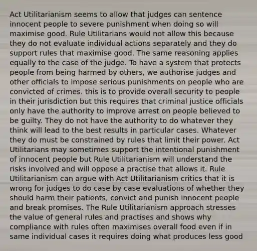 Act Utilitarianism seems to allow that judges can sentence innocent people to severe punishment when doing so will maximise good. Rule Utilitarians would not allow this because they do not evaluate individual actions separately and they do support rules that maximise good. The same reasoning applies equally to the case of the judge. To have a system that protects people from being harmed by others, we authorise judges and other officials to impose serious punishments on people who are convicted of crimes. this is to provide overall security to people in their jurisdiction but this requires that criminal justice officials only have the authority to improve arrest on people believed to be guilty. They do not have the authority to do whatever they think will lead to the best results in particular cases. Whatever they do must be constrained by rules that limit their power. Act Utilitarians may sometimes support the intentional punishment of innocent people but Rule Utilitarianism will understand the risks involved and will oppose a practise that allows it. Rule Utilitarianism can argue with Act Utilitarianism critics that it is wrong for judges to do case by case evaluations of whether they should harm their patients, convict and punish innocent people and break promises. The Rule Utilitarianism approach stresses the value of general rules and practises and shows why compliance with rules often maximises overall food even if in same individual cases it requires doing what produces less good