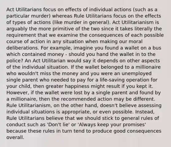 Act Utilitarians focus on effects of individual actions (such as a particular murder) whereas Rule Utilitarians focus on the effects of types of actions (like murder in general). Act Utilitarianism is arguably the more primitive of the two since it takes literally the requirement that we examine the consequences of each possible course of action in any situation when making our moral deliberations. For example, imagine you found a wallet on a bus which contained money - should you hand the wallet in to the police? An Act Utilitarian would say it depends on other aspects of the individual situation. If the wallet belonged to a millionaire who wouldn't miss the money and you were an unemployed single parent who needed to pay for a life-saving operation for your child, then greater happiness might result if you kept it. However, if the wallet were lost by a single parent and found by a millionaire, then the recommended action may be different. Rule Utilitarianism, on the other hand, doesn't believe assessing individual situations is appropriate, or even possible. Instead, Rule Utilitarians believe that we should stick to general rules of conduct such as 'Don't lie' or 'Always keep your promises' because these rules in turn tend to produce good consequences overall.