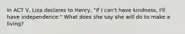 In ACT V, Liza declares to Henry, "If I can't have kindness, I'll have independence." What does she say she will do to make a living?