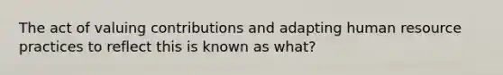 The act of valuing contributions and adapting human resource practices to reflect this is known as what?