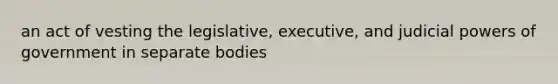 an act of vesting the legislative, executive, and judicial powers of government in separate bodies