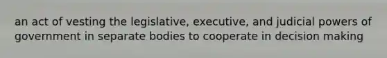 an act of vesting the legislative, executive, and judicial powers of government in separate bodies to cooperate in decision making