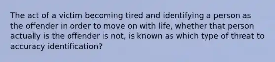 The act of a victim becoming tired and identifying a person as the offender in order to move on with life, whether that person actually is the offender is not, is known as which type of threat to accuracy identification?