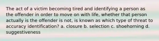 The act of a victim becoming tired and identifying a person as the offender in order to move on with life, whether that person actually is the offender is not, is known as which type of threat to accuracy identification? a. closure b. selection c. shoehorning d. suggestiveness