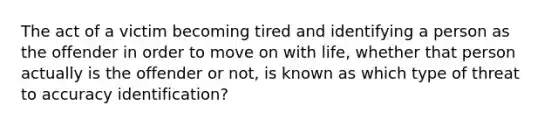 The act of a victim becoming tired and identifying a person as the offender in order to move on with life, whether that person actually is the offender or not, is known as which type of threat to accuracy identification?