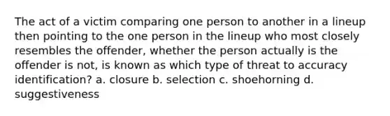 The act of a victim comparing one person to another in a lineup then pointing to the one person in the lineup who most closely resembles the offender, whether the person actually is the offender is not, is known as which type of threat to accuracy identification? a. closure b. selection c. shoehorning d. suggestiveness