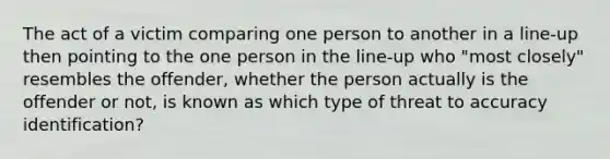 The act of a victim comparing one person to another in a line-up then pointing to the one person in the line-up who "most closely" resembles the offender, whether the person actually is the offender or not, is known as which type of threat to accuracy identification?