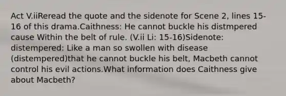 Act V.iiReread the quote and the sidenote for Scene 2, lines 15-16 of this drama.Caithness: He cannot buckle his distmpered cause Within the belt of rule. (V.ii Li: 15-16)Sidenote: distempered: Like a man so swollen with disease (distempered)that he cannot buckle his belt, Macbeth cannot control his evil actions.What information does Caithness give about Macbeth?