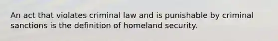 An act that violates criminal law and is punishable by criminal sanctions is the definition of homeland security.